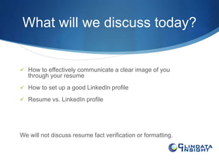 What will we discuss today? 
 How to effectively communicate a clear image of you 
through your resume 
 How to set up a good LinkedIn profile 
 Resume vs. LinkedIn profile 
We will not discuss resume fact verification or formatting. 
 