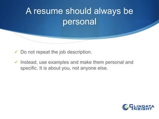 A resume should always be 
personal 
 Do not repeat the job description. 
 Instead, use examples and make them personal and 
specific. It is about you, not anyone else. 
 