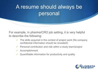 A resume should always be 
personal 
For example, in pharma/CRO job setting, it is very helpful 
to describe the following: 
 The skills acquired in the context of project work (No company 
confidential information should be revealed!) 
 Personal contribution and role within a study team/project 
 Accomplishment 
 Quantifiable information for productivity and quality 
 