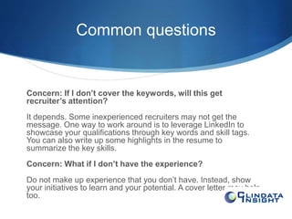 Common questions 
Concern: If I don’t cover the keywords, will this get 
recruiter’s attention? 
It depends. Some inexperienced recruiters may not get the 
message. One way to work around is to leverage LinkedIn to 
showcase your qualifications through key words and skill tags. 
You can also write up some highlights in the resume to 
summarize the key skills. 
Concern: What if I don’t have the experience? 
Do not make up experience that you don’t have. Instead, show 
your initiatives to learn and your potential. A cover letter may help 
too. 
 