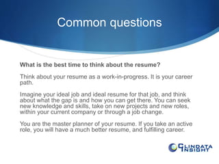 Common questions 
What is the best time to think about the resume? 
Think about your resume as a work-in-progress. It is your career 
path. 
Imagine your ideal job and ideal resume for that job, and think 
about what the gap is and how you can get there. You can seek 
new knowledge and skills, take on new projects and new roles, 
within your current company or through a job change. 
You are the master planner of your resume. If you take an active 
role, you will have a much better resume, and fulfilling career. 
 