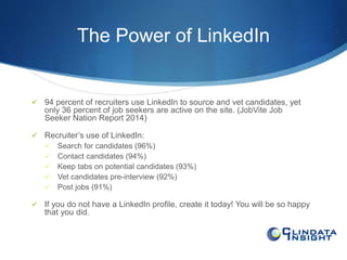The Power of LinkedIn 
 94 percent of recruiters use LinkedIn to source and vet candidates, yet 
only 36 percent of job seekers are active on the site. (JobVite Job 
Seeker Nation Report 2014) 
 Recruiter’s use of LinkedIn: 
 Search for candidates (96%) 
 Contact candidates (94%) 
 Keep tabs on potential candidates (93%) 
 Vet candidates pre-interview (92%) 
 Post jobs (91%) 
 If you do not have a LinkedIn profile, create it today! You will be so happy 
that you did. 
 