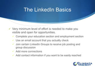 The LinkedIn Basics 
 Very minimum level of effort is needed to make you 
visible and open for opportunities. 
 Complete your education section and employment section 
 Use an email account that you actually check 
 Join certain LinkedIn Groups to receive job posting and 
group discussion 
 Add more connections 
 Add contact information if you want to be easily reached 
 