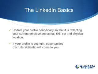 The LinkedIn Basics 
 Update your profile periodically so that it is reflecting 
your current employment status, skill set and physical 
location. 
 If your profile is set right, opportunities 
(recruiters/clients) will come to you. 
 