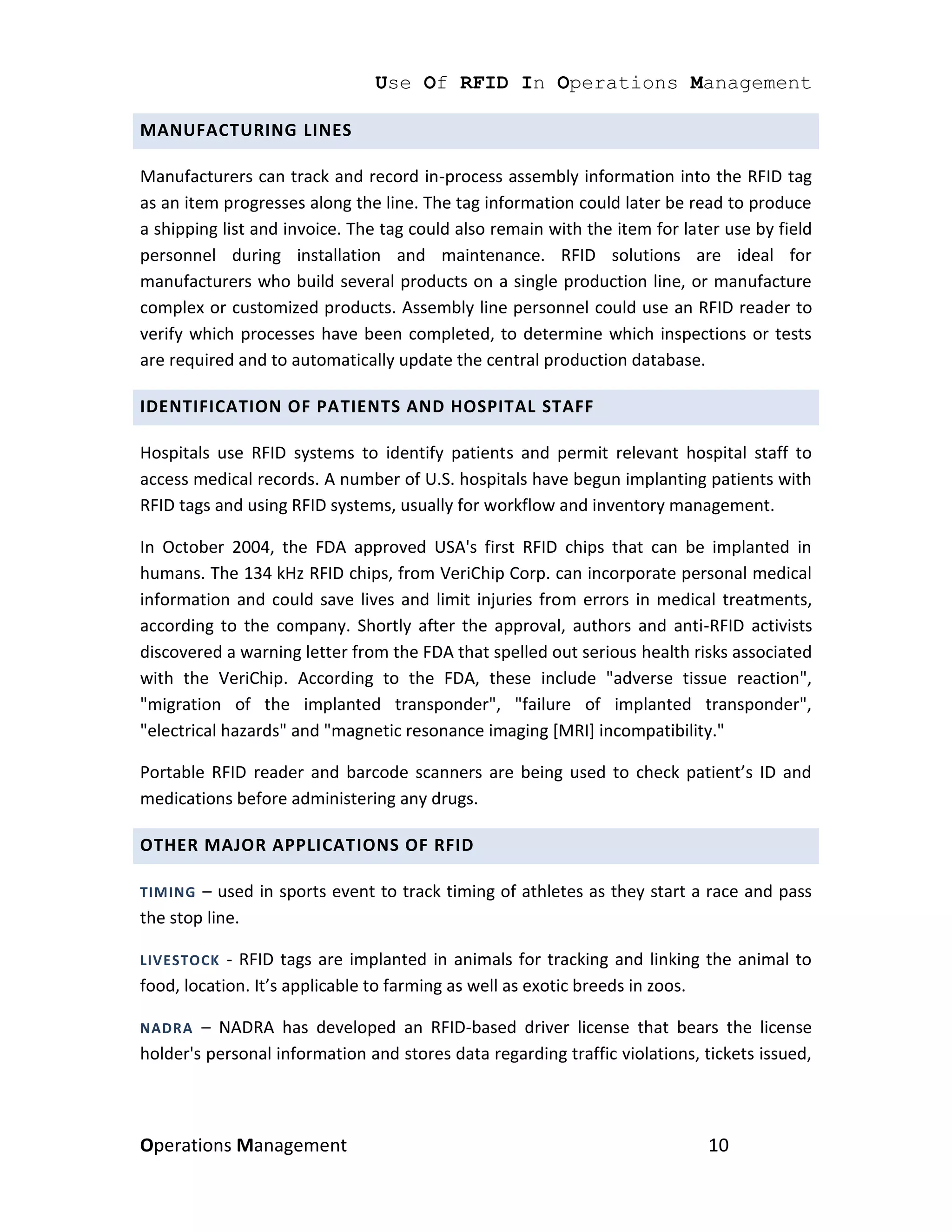 Use Of RFID In Operations Management

MANUFACTURING LINES

Manufacturers can track and record in-process assembly information into the RFID tag
as an item progresses along the line. The tag information could later be read to produce
a shipping list and invoice. The tag could also remain with the item for later use by field
personnel during installation and maintenance. RFID solutions are ideal for
manufacturers who build several products on a single production line, or manufacture
complex or customized products. Assembly line personnel could use an RFID reader to
verify which processes have been completed, to determine which inspections or tests
are required and to automatically update the central production database.

IDENTIFICATION OF PATIENTS AND HOSPITAL STAFF

Hospitals use RFID systems to identify patients and permit relevant hospital staff to
access medical records. A number of U.S. hospitals have begun implanting patients with
RFID tags and using RFID systems, usually for workflow and inventory management.

In October 2004, the FDA approved USA's first RFID chips that can be implanted in
humans. The 134 kHz RFID chips, from VeriChip Corp. can incorporate personal medical
information and could save lives and limit injuries from errors in medical treatments,
according to the company. Shortly after the approval, authors and anti-RFID activists
discovered a warning letter from the FDA that spelled out serious health risks associated
with the VeriChip. According to the FDA, these include "adverse tissue reaction",
"migration of the implanted transponder", "failure of implanted transponder",
"electrical hazards" and "magnetic resonance imaging [MRI] incompatibility."

Portable RFID reader and barcode scanners are being used to check patient’s ID and
medications before administering any drugs.

OTHER MAJOR APPLICATIONS OF RFID

TIMING  – used in sports event to track timing of athletes as they start a race and pass
the stop line.

LIVESTOCK   - RFID tags are implanted in animals for tracking and linking the animal to
food, location. It’s applicable to farming as well as exotic breeds in zoos.

NADRA   – NADRA has developed an RFID-based driver license that bears the license
holder's personal information and stores data regarding traffic violations, tickets issued,



Operations Management                                                       10
 