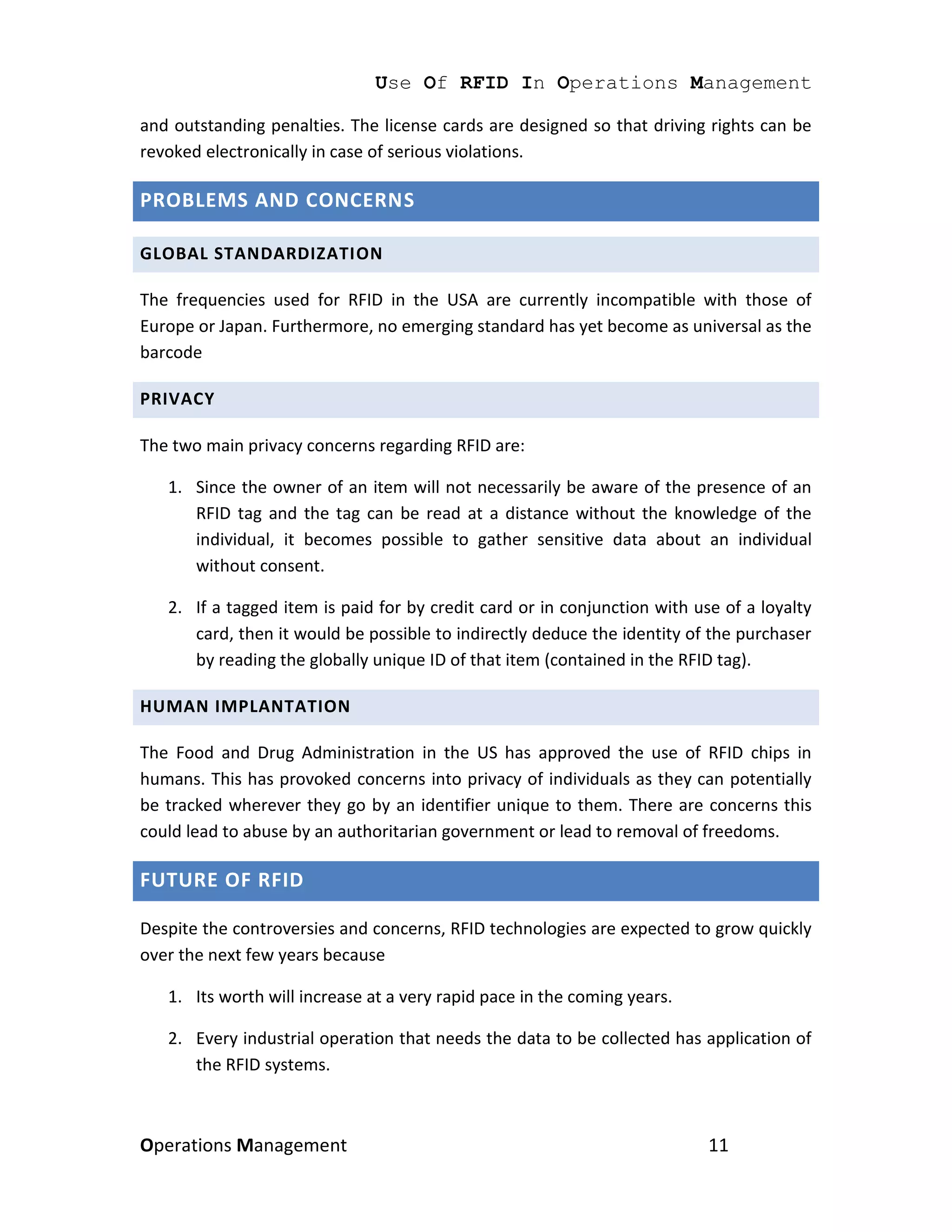Use Of RFID In Operations Management

and outstanding penalties. The license cards are designed so that driving rights can be
revoked electronically in case of serious violations.

PROBLEMS AND CONCERNS

GLOBAL STANDARDIZATION

The frequencies used for RFID in the USA are currently incompatible with those of
Europe or Japan. Furthermore, no emerging standard has yet become as universal as the
barcode

PRIVACY

The two main privacy concerns regarding RFID are:

   1. Since the owner of an item will not necessarily be aware of the presence of an
      RFID tag and the tag can be read at a distance without the knowledge of the
      individual, it becomes possible to gather sensitive data about an individual
      without consent.

   2. If a tagged item is paid for by credit card or in conjunction with use of a loyalty
      card, then it would be possible to indirectly deduce the identity of the purchaser
      by reading the globally unique ID of that item (contained in the RFID tag).

HUMAN IMPLANTATION

The Food and Drug Administration in the US has approved the use of RFID chips in
humans. This has provoked concerns into privacy of individuals as they can potentially
be tracked wherever they go by an identifier unique to them. There are concerns this
could lead to abuse by an authoritarian government or lead to removal of freedoms.

FUTURE OF RFID

Despite the controversies and concerns, RFID technologies are expected to grow quickly
over the next few years because

   1. Its worth will increase at a very rapid pace in the coming years.

   2. Every industrial operation that needs the data to be collected has application of
      the RFID systems.



Operations Management                                                      11
 