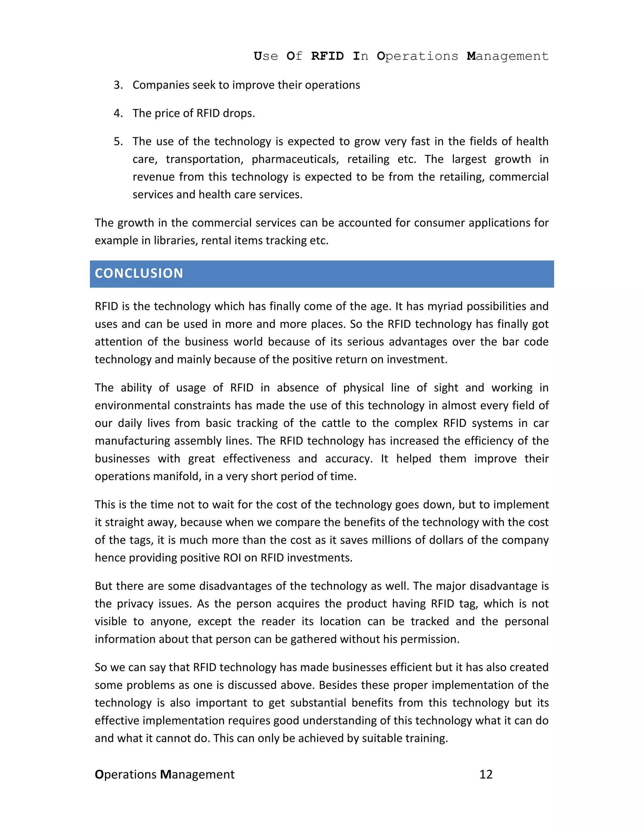 Use Of RFID In Operations Management

   3. Companies seek to improve their operations

   4. The price of RFID drops.

   5. The use of the technology is expected to grow very fast in the fields of health
      care, transportation, pharmaceuticals, retailing etc. The largest growth in
      revenue from this technology is expected to be from the retailing, commercial
      services and health care services.

The growth in the commercial services can be accounted for consumer applications for
example in libraries, rental items tracking etc.

CONCLUSION

RFID is the technology which has finally come of the age. It has myriad possibilities and
uses and can be used in more and more places. So the RFID technology has finally got
attention of the business world because of its serious advantages over the bar code
technology and mainly because of the positive return on investment.

The ability of usage of RFID in absence of physical line of sight and working in
environmental constraints has made the use of this technology in almost every field of
our daily lives from basic tracking of the cattle to the complex RFID systems in car
manufacturing assembly lines. The RFID technology has increased the efficiency of the
businesses with great effectiveness and accuracy. It helped them improve their
operations manifold, in a very short period of time.

This is the time not to wait for the cost of the technology goes down, but to implement
it straight away, because when we compare the benefits of the technology with the cost
of the tags, it is much more than the cost as it saves millions of dollars of the company
hence providing positive ROI on RFID investments.

But there are some disadvantages of the technology as well. The major disadvantage is
the privacy issues. As the person acquires the product having RFID tag, which is not
visible to anyone, except the reader its location can be tracked and the personal
information about that person can be gathered without his permission.

So we can say that RFID technology has made businesses efficient but it has also created
some problems as one is discussed above. Besides these proper implementation of the
technology is also important to get substantial benefits from this technology but its
effective implementation requires good understanding of this technology what it can do
and what it cannot do. This can only be achieved by suitable training.

Operations Management                                                      12
 