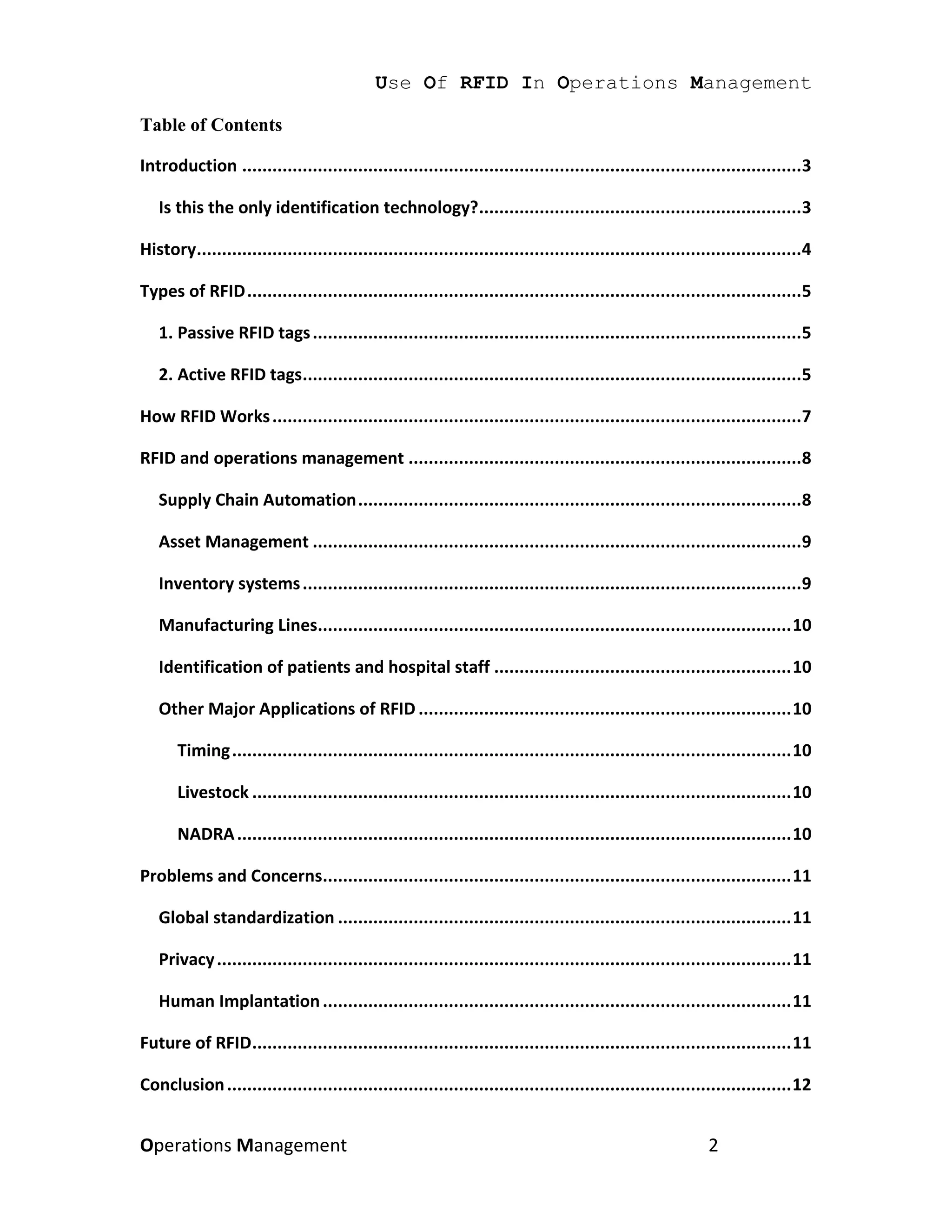 Use Of RFID In Operations Management

Table of Contents

Introduction ...............................................................................................................3

   Is this the only identification technology?................................................................3

History........................................................................................................................4

Types of RFID ..............................................................................................................5

   1. Passive RFID tags .................................................................................................5

   2. Active RFID tags...................................................................................................5

How RFID Works .........................................................................................................7

RFID and operations management ..............................................................................8

   Supply Chain Automation ........................................................................................8

   Asset Management .................................................................................................9

   Inventory systems ...................................................................................................9

   Manufacturing Lines.............................................................................................. 10

   Identification of patients and hospital staff ........................................................... 10

   Other Major Applications of RFID .......................................................................... 10

       Timing ............................................................................................................... 10

       Livestock ........................................................................................................... 10

       NADRA .............................................................................................................. 10

Problems and Concerns............................................................................................. 11

   Global standardization .......................................................................................... 11

   Privacy .................................................................................................................. 11

   Human Implantation ............................................................................................. 11

Future of RFID ........................................................................................................... 11

Conclusion ................................................................................................................ 12


Operations Management                                                                                       2
 