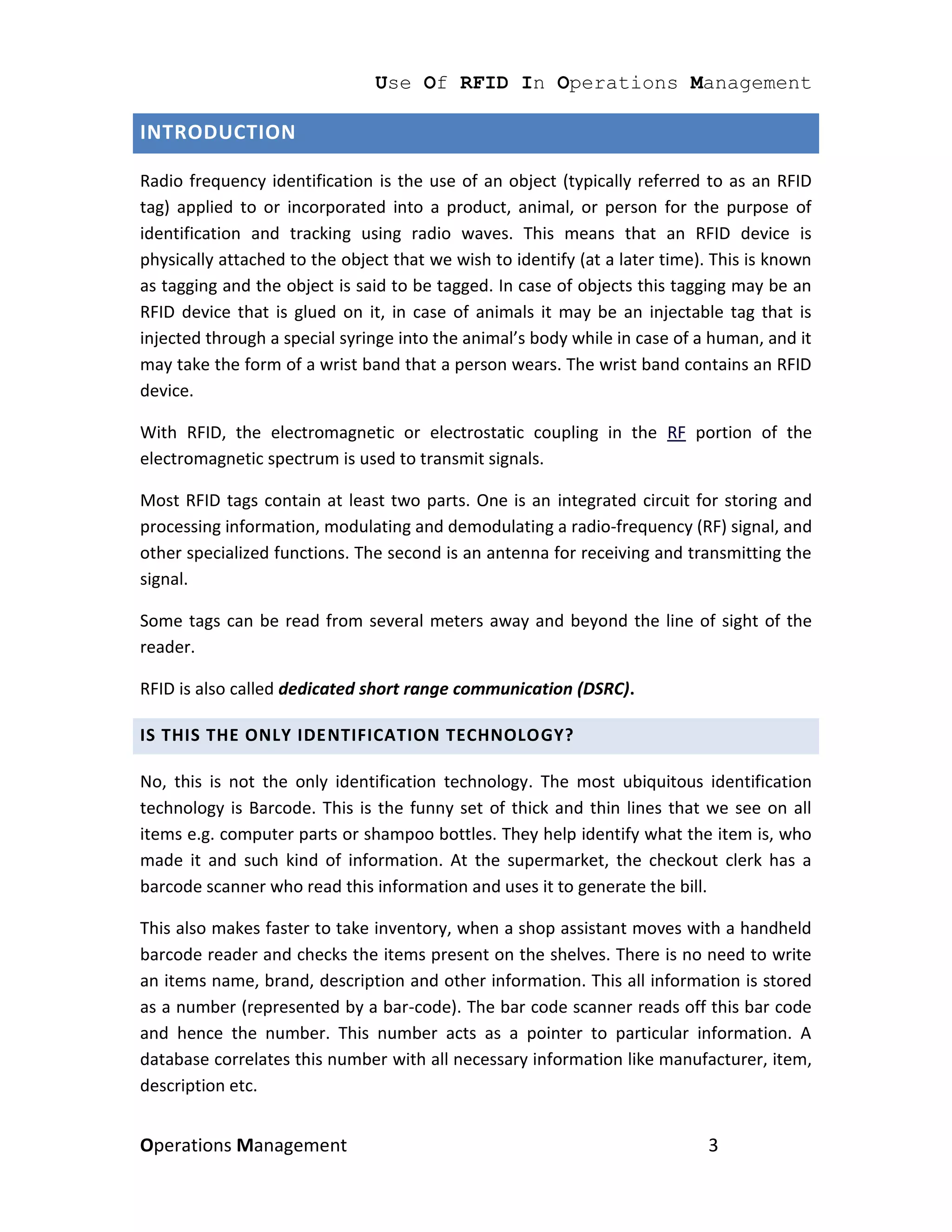 Use Of RFID In Operations Management

INTRODUCTION

Radio frequency identification is the use of an object (typically referred to as an RFID
tag) applied to or incorporated into a product, animal, or person for the purpose of
identification and tracking using radio waves. This means that an RFID device is
physically attached to the object that we wish to identify (at a later time). This is known
as tagging and the object is said to be tagged. In case of objects this tagging may be an
RFID device that is glued on it, in case of animals it may be an injectable tag that is
injected through a special syringe into the animal’s body while in case of a human, and it
may take the form of a wrist band that a person wears. The wrist band contains an RFID
device.

With RFID, the electromagnetic or electrostatic coupling in the RF portion of the
electromagnetic spectrum is used to transmit signals.

Most RFID tags contain at least two parts. One is an integrated circuit for storing and
processing information, modulating and demodulating a radio-frequency (RF) signal, and
other specialized functions. The second is an antenna for receiving and transmitting the
signal.

Some tags can be read from several meters away and beyond the line of sight of the
reader.

RFID is also called dedicated short range communication (DSRC).

IS THIS THE ONLY IDENTIFICATION TECHNOLOGY?

No, this is not the only identification technology. The most ubiquitous identification
technology is Barcode. This is the funny set of thick and thin lines that we see on all
items e.g. computer parts or shampoo bottles. They help identify what the item is, who
made it and such kind of information. At the supermarket, the checkout clerk has a
barcode scanner who read this information and uses it to generate the bill.

This also makes faster to take inventory, when a shop assistant moves with a handheld
barcode reader and checks the items present on the shelves. There is no need to write
an items name, brand, description and other information. This all information is stored
as a number (represented by a bar-code). The bar code scanner reads off this bar code
and hence the number. This number acts as a pointer to particular information. A
database correlates this number with all necessary information like manufacturer, item,
description etc.


Operations Management                                                       3
 