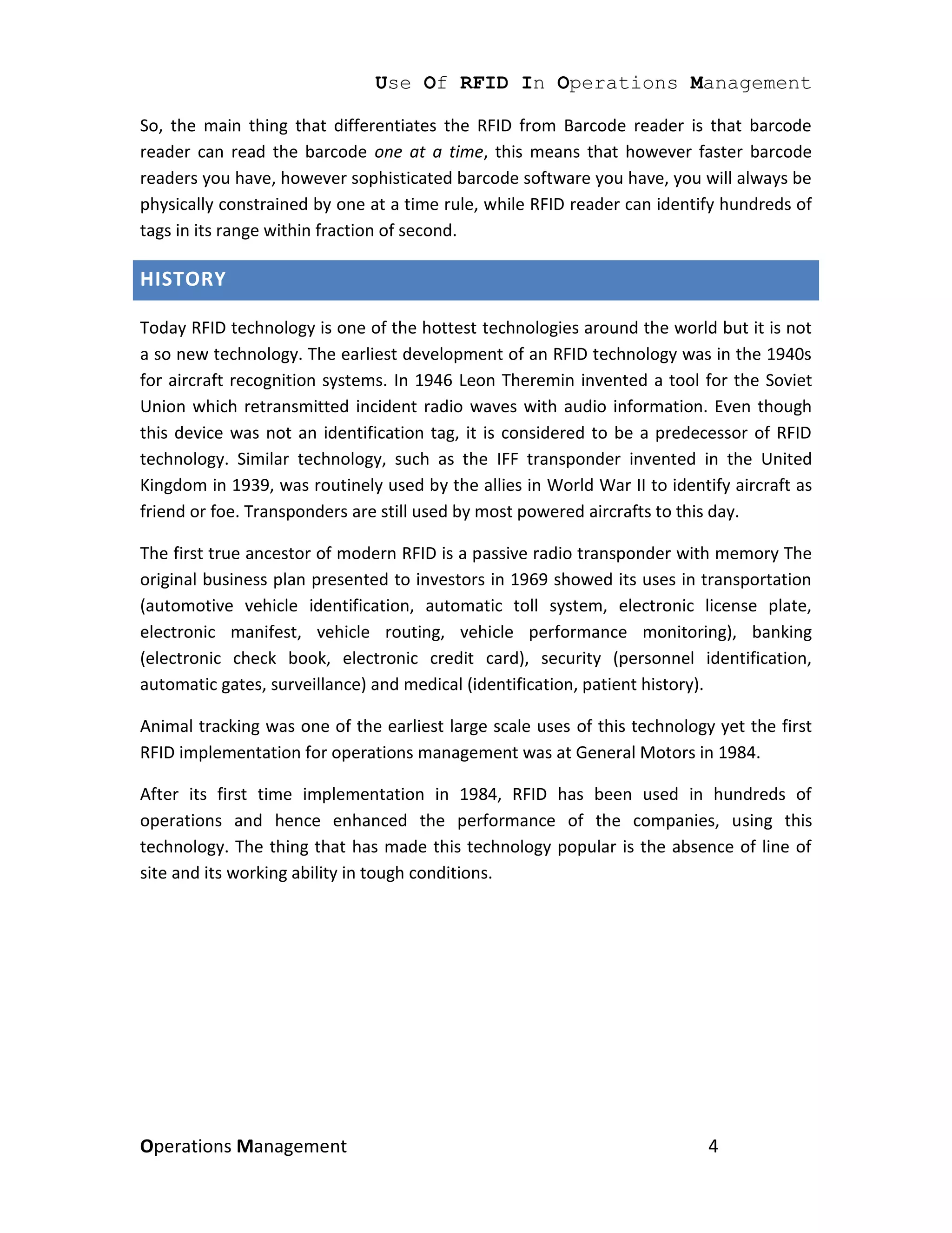 Use Of RFID In Operations Management

So, the main thing that differentiates the RFID from Barcode reader is that barcode
reader can read the barcode one at a time, this means that however faster barcode
readers you have, however sophisticated barcode software you have, you will always be
physically constrained by one at a time rule, while RFID reader can identify hundreds of
tags in its range within fraction of second.

HISTORY

Today RFID technology is one of the hottest technologies around the world but it is not
a so new technology. The earliest development of an RFID technology was in the 1940s
for aircraft recognition systems. In 1946 Leon Theremin invented a tool for the Soviet
Union which retransmitted incident radio waves with audio information. Even though
this device was not an identification tag, it is considered to be a predecessor of RFID
technology. Similar technology, such as the IFF transponder invented in the United
Kingdom in 1939, was routinely used by the allies in World War II to identify aircraft as
friend or foe. Transponders are still used by most powered aircrafts to this day.

The first true ancestor of modern RFID is a passive radio transponder with memory The
original business plan presented to investors in 1969 showed its uses in transportation
(automotive vehicle identification, automatic toll system, electronic license plate,
electronic manifest, vehicle routing, vehicle performance monitoring), banking
(electronic check book, electronic credit card), security (personnel identification,
automatic gates, surveillance) and medical (identification, patient history).

Animal tracking was one of the earliest large scale uses of this technology yet the first
RFID implementation for operations management was at General Motors in 1984.

After its first time implementation in 1984, RFID has been used in hundreds of
operations and hence enhanced the performance of the companies, using this
technology. The thing that has made this technology popular is the absence of line of
site and its working ability in tough conditions.




Operations Management                                                      4
 