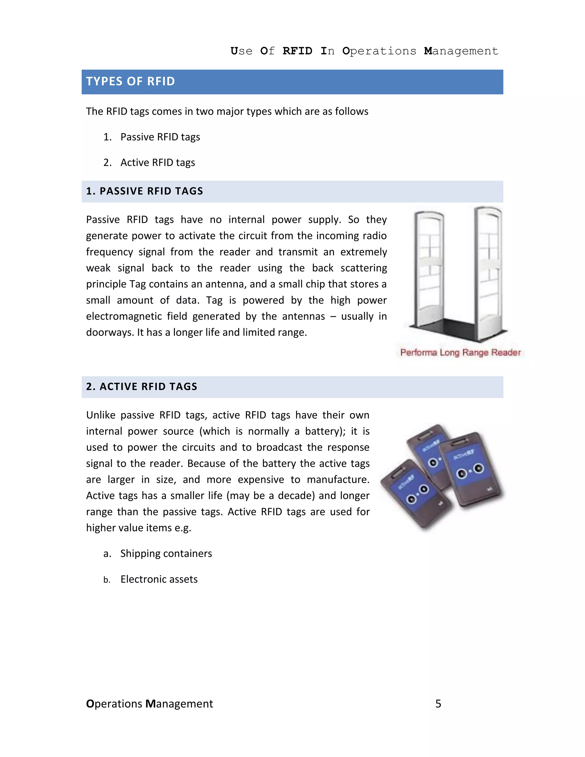 Use Of RFID In Operations Management

TYPES OF RFID

The RFID tags comes in two major types which are as follows

   1. Passive RFID tags

   2. Active RFID tags

1. PASSIVE RFID TAGS

Passive RFID tags have no internal power supply. So they
generate power to activate the circuit from the incoming radio
frequency signal from the reader and transmit an extremely
weak signal back to the reader using the back scattering
principle Tag contains an antenna, and a small chip that stores a
small amount of data. Tag is powered by the high power
electromagnetic field generated by the antennas – usually in
doorways. It has a longer life and limited range.



2. ACTIVE RFID TAGS

Unlike passive RFID tags, active RFID tags have their own
internal power source (which is normally a battery); it is
used to power the circuits and to broadcast the response
signal to the reader. Because of the battery the active tags
are larger in size, and more expensive to manufacture.
Active tags has a smaller life (may be a decade) and longer
range than the passive tags. Active RFID tags are used for
higher value items e.g.

   a. Shipping containers

   b.   Electronic assets




Operations Management                                               5
 