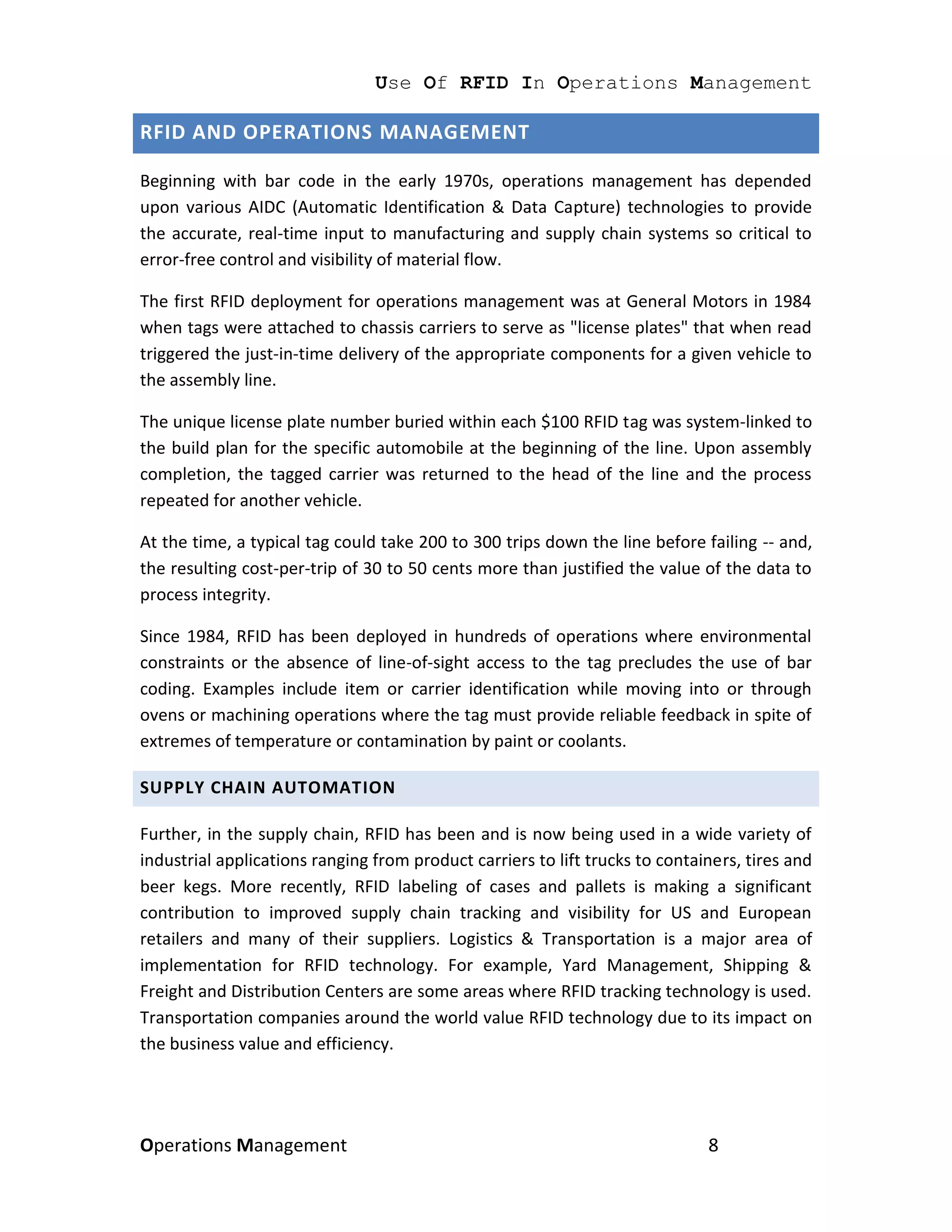Use Of RFID In Operations Management

RFID AND OPERATIONS MANAGEMENT

Beginning with bar code in the early 1970s, operations management has depended
upon various AIDC (Automatic Identification & Data Capture) technologies to provide
the accurate, real-time input to manufacturing and supply chain systems so critical to
error-free control and visibility of material flow.

The first RFID deployment for operations management was at General Motors in 1984
when tags were attached to chassis carriers to serve as "license plates" that when read
triggered the just-in-time delivery of the appropriate components for a given vehicle to
the assembly line.

The unique license plate number buried within each $100 RFID tag was system-linked to
the build plan for the specific automobile at the beginning of the line. Upon assembly
completion, the tagged carrier was returned to the head of the line and the process
repeated for another vehicle.

At the time, a typical tag could take 200 to 300 trips down the line before failing -- and,
the resulting cost-per-trip of 30 to 50 cents more than justified the value of the data to
process integrity.

Since 1984, RFID has been deployed in hundreds of operations where environmental
constraints or the absence of line-of-sight access to the tag precludes the use of bar
coding. Examples include item or carrier identification while moving into or through
ovens or machining operations where the tag must provide reliable feedback in spite of
extremes of temperature or contamination by paint or coolants.

SUPPLY CHAIN AUTOMATION

Further, in the supply chain, RFID has been and is now being used in a wide variety of
industrial applications ranging from product carriers to lift trucks to containers, tires and
beer kegs. More recently, RFID labeling of cases and pallets is making a significant
contribution to improved supply chain tracking and visibility for US and European
retailers and many of their suppliers. Logistics & Transportation is a major area of
implementation for RFID technology. For example, Yard Management, Shipping &
Freight and Distribution Centers are some areas where RFID tracking technology is used.
Transportation companies around the world value RFID technology due to its impact on
the business value and efficiency.




Operations Management                                                         8
 