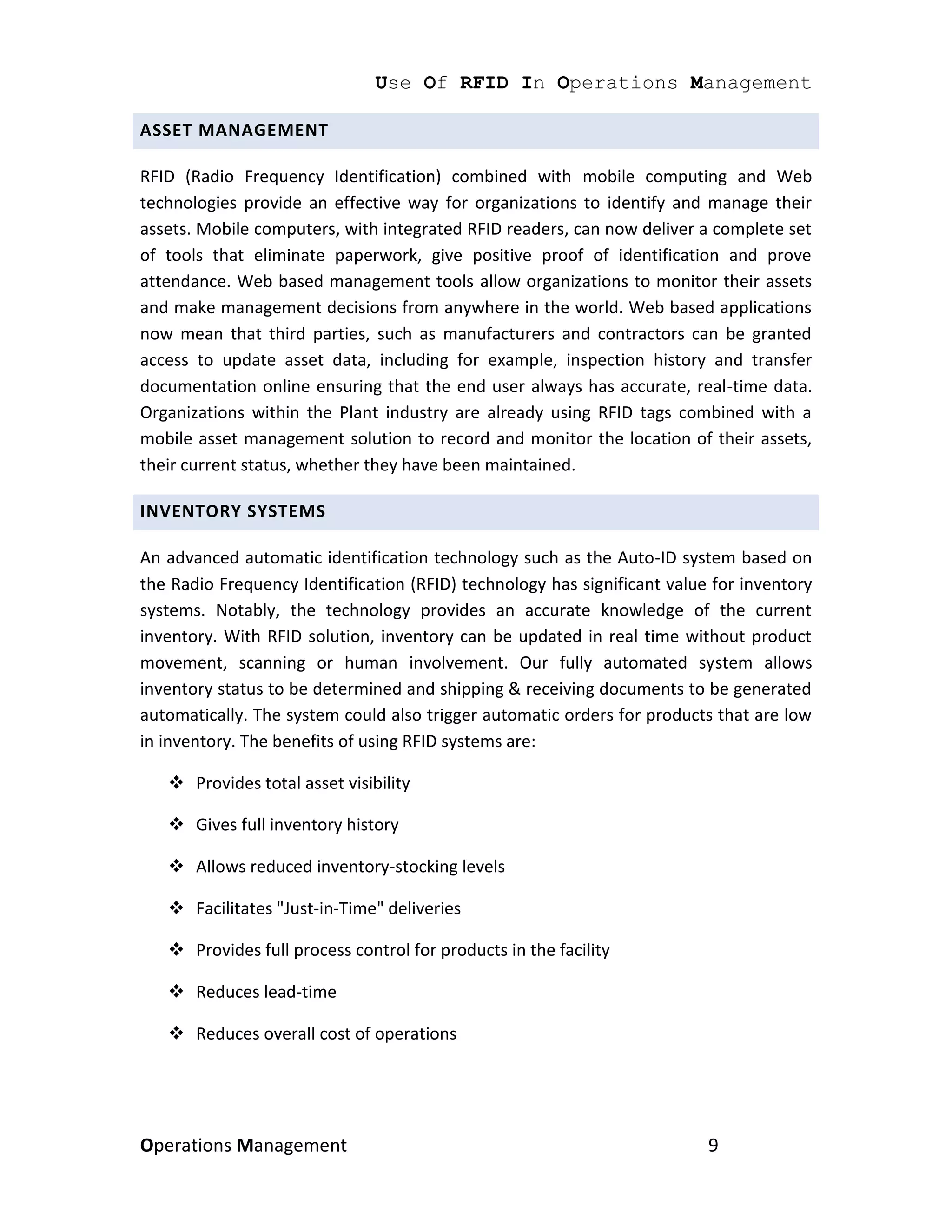 Use Of RFID In Operations Management

ASSET MANAGEMENT

RFID (Radio Frequency Identification) combined with mobile computing and Web
technologies provide an effective way for organizations to identify and manage their
assets. Mobile computers, with integrated RFID readers, can now deliver a complete set
of tools that eliminate paperwork, give positive proof of identification and prove
attendance. Web based management tools allow organizations to monitor their assets
and make management decisions from anywhere in the world. Web based applications
now mean that third parties, such as manufacturers and contractors can be granted
access to update asset data, including for example, inspection history and transfer
documentation online ensuring that the end user always has accurate, real-time data.
Organizations within the Plant industry are already using RFID tags combined with a
mobile asset management solution to record and monitor the location of their assets,
their current status, whether they have been maintained.

INVENTORY SYSTEMS

An advanced automatic identification technology such as the Auto-ID system based on
the Radio Frequency Identification (RFID) technology has significant value for inventory
systems. Notably, the technology provides an accurate knowledge of the current
inventory. With RFID solution, inventory can be updated in real time without product
movement, scanning or human involvement. Our fully automated system allows
inventory status to be determined and shipping & receiving documents to be generated
automatically. The system could also trigger automatic orders for products that are low
in inventory. The benefits of using RFID systems are:

    Provides total asset visibility

    Gives full inventory history

    Allows reduced inventory-stocking levels

    Facilitates "Just-in-Time" deliveries

    Provides full process control for products in the facility

    Reduces lead-time

    Reduces overall cost of operations




Operations Management                                                     9
 