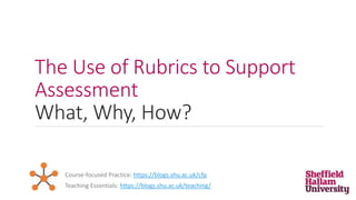 The Use of Rubrics to Support
Assessment
What, Why, How?
Teaching Essentials: https://blogs.shu.ac.uk/teaching/
Course-focused Practice: https://blogs.shu.ac.uk/cfp
 
