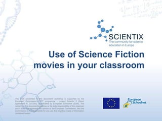 The work presented in this document/ workshop is supported by the
European Commission’s FP7 programme – project Scientix 2 (Grant
agreement N. 337250), coordinated by European Schoolnet (EUN). The
content of this document/workshop is the sole responsibility of the organizer
and it does not represent the opinion of the European Commission, and the
Commission is not responsible for any use that might be made of information
contained herein.
Use of Science Fiction
movies in your classroom
 