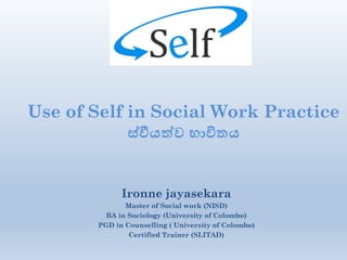 Use of Self in Social Work Practice
ස්වීයත්ව භාවිතය යත්වව
Ironne jayasekara
Master of Social work (NISD)
BA in Sociology (University of Colombo)
PGD in Counselling ( University of Colombo)
Certified Trainer (SLITAD)
 