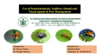 Use of Semiochemicals, Auditory stimuli and
Visual signals in Pest Management
Submitted by-
Abhishek Bhat
Admission No- H-2022-01-D
Submitted to -
Dr. Meena Thakur
Dr. Deepika Sharma
 