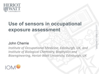 Use of sensors in occupational
exposure assessment
John Cherrie
Institute of Occupational Medicine, Edinburgh, UK, and
Institute of Biological Chemistry, Biophysics and
Bioengineering, Heriot-Watt University, Edinburgh, UK
 