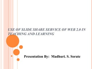 USE OF SLIDE SHARE SERVICE OF WEB 2.0 IN TEACHING AND LEARNING Presentation By:  Madhuri. S. Sorate 