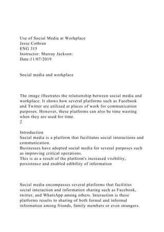 Use of Social Media at Workplace
Jesse Cothran
ENG 315
Instructor: Murray Jackson:
Date:11/07/2019
Social media and workplace
The image illustrates the relationship between social media and
workplace. It shows how several platforms such as Facebook
and Twitter are utilized at places of work for communication
purposes. However, these platforms can also be time wasting
when they are used for time.
2
Introduction
Social media is a platform that facilitates social interactions and
communication.
Businesses have adopted social media for several purposes such
as improving critical operations.
This is as a result of the platform's increased visibility,
persistence and enabled edibility of information
Social media encompasses several platforms that facilities
social interaction and information sharing such as Facebook,
twitter, and WhatsApp among others. Interaction is these
platforms results to sharing of both formal and informal
information among friends, family members or even strangers.
 