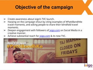 Objective of the campaign
➢ Create awareness about ixigo’s TVC launch.
➢ Harping on the campaign shout by citing examples of #PattiBandhKe
travel moments, and asking people to share their blindfold travel
moments.
➢ Deepen engagement with followers of ixigo.com on Social Media in a
creative manner.
➢ Achieve substantial reach for ixigo.com & its new TVC.
 