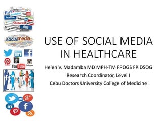 USE OF SOCIAL MEDIA
IN HEALTHCARE
Helen V. Madamba MD MPH-TM FPOGS FPIDSOG
Research Coordinator, Level I
Cebu Doctors University College of Medicine
 