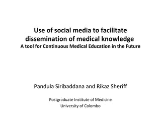 Use of social media to facilitate 
dissemination of medical knowledge 
A tool for Continuous Medical Education in the Future 
Pandula Siribaddana and Rikaz Sheriff 
Postgraduate Institute of Medicine 
University of Colombo 
 