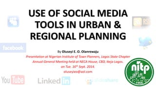 USE OF SOCIAL MEDIA TOOLS IN URBAN & REGIONAL PLANNING 
By Oluseyi E. O. Olanrewaju 
Presentation at Nigerian Institute of Town Planners, Lagos State Chapter 
Annual General Meeting held at NECA House, CBD, Ikeja Lagos. 
on Tue. 16thSept. 2014. 
oluseyieo@aol.com  