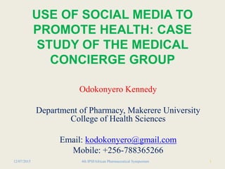 USE OF SOCIAL MEDIA TO
PROMOTE HEALTH: CASE
STUDY OF THE MEDICAL
CONCIERGE GROUP
Odokonyero Kennedy
Department of Pharmacy, Makerere University
College of Health Sciences
Email: kodokonyero@gmail.com
Mobile: +256-788365266
14th IPSFAfrican Pharmaceutical Symposium12/07/2015
 