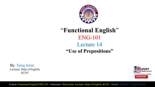 “Functional English”
ENG-101
Lecture 14
“Use of Prepositions”
By: Tariq Amin
Lecturer, Dept of English,
KUST
Course: Functional English ENG-101 - Instructor: Tariq Amin, Lecturer, Dept of English, KUST - Email: tariq.ktk.733@gmail.com
 