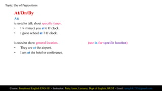 At/On/By
At:
is used to talk about specific times.
• I will meet you at 6 O’clock.
• I go to school at 7 O’clock.
is used to show general location. (use in for specific location)
• They are at the airport.
• I am at the hotel or conference.
Course: Functional English ENG-101 - Instructor: Tariq Amin, Lecturer, Dept of English, KUST - Email: tariq.ktk.733@gmail.com
Topic: Use of Prepositions
 