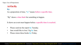 At/On/By
By:
As a preposition of time, “by” means before a specific time.
“By” shows a time limit for something to happen.
It shows an event must happen before a specific time is reached.
• Please send me the report by Tuesday.
• Jane would like to lose 3 kg by June.
• Please return these books by Friday.
Course: Functional English ENG-101 - Instructor: Tariq Amin, Lecturer, Dept of English, KUST - Email: tariq.ktk.733@gmail.com
Topic: Use of Prepositions
 