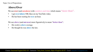 Above/Over
We use over (and not above) with numbers and time which means “more than”.
• I got over/above 50K likes on my YouTube video.
• He has been waiting for over an hour.
We use above (and not over) more figuratively to mean “better than”.
• His work is above average.
• He thought he was above the law.
Course: Functional English ENG-101 - Instructor: Tariq Amin, Lecturer, Dept of English, KUST - Email: tariq.ktk.733@gmail.com
Topic: Use of Prepositions
 