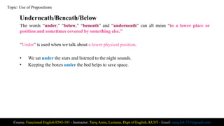 Underneath/Beneath/Below
The words “under,” “below,” “beneath” and “underneath” can all mean “in a lower place or
position and sometimes covered by something else.”
“Under” is used when we talk about a lower physical position.
• We sat under the stars and listened to the night sounds.
• Keeping the boxes under the bed helps to save space.
Course: Functional English ENG-101 - Instructor: Tariq Amin, Lecturer, Dept of English, KUST - Email: tariq.ktk.733@gmail.com
Topic: Use of Prepositions
 