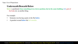 Underneath/Beneath/Below
Below is preferred when something is in a lower position, but in the same building, hill, part of
the body etc. as another thing.
For example:
• Someone was having a party in the flat below.
• A gunshot wound below the left shoulder
Course: Functional English ENG-101 - Instructor: Tariq Amin, Lecturer, Dept of English, KUST - Email: tariq.ktk.733@gmail.com
Topic: Use of Prepositions
 