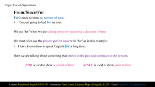 From/Since/For
For is used to show an amount of time.
• I'm just going to bed for an hour
We use ‘for’ when we are talking about or measuring a duration of time
We most often use the present perfect tense with ‘for’ as in this example:
• I have known how to speak English for a long time.
Here we are talking about something that started in the past and continues to the present.
FOR is used to show a period of time SINCE is used to show point in time
Course: Functional English ENG-101 - Instructor: Tariq Amin, Lecturer, Dept of English, KUST - Email: tariq.ktk.733@gmail.com
Topic: Use of Prepositions
 