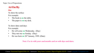 At/On/By
On:
To show the surface
For example:
• The book is on the table.
• The paper is on my desk.
To show dates and days
For example:
• He will come on Wednesday. (Day)
• They met me on Sunday. (Day)
• He was born on 26th January, 1999. (Date)
Note: Use in with years and months and on with days and dates.
Course: Functional English ENG-101 - Instructor: Tariq Amin, Lecturer, Dept of English, KUST - Email: tariq.ktk.733@gmail.com
Topic: Use of Prepositions
 