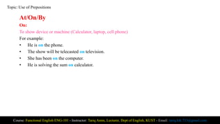 At/On/By
On:
To show device or machine (Calculator, laptop, cell phone)
For example:
• He is on the phone.
• The show will be telecasted on television.
• She has been on the computer.
• He is solving the sum on calculator.
Course: Functional English ENG-101 - Instructor: Tariq Amin, Lecturer, Dept of English, KUST - Email: tariq.ktk.733@gmail.com
Topic: Use of Prepositions
 