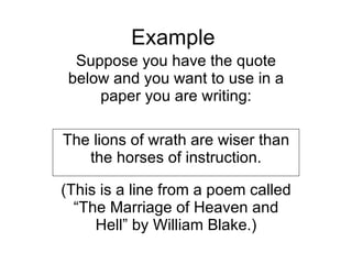 Example Suppose you have the quote below and you want to use in a paper you are writing: The lions of wrath are wiser than the horses of instruction. (This is a line from a poem called “The Marriage of Heaven and Hell” by William Blake.) 