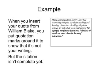 Example When you insert your quote from William Blake, you put quotation marks around it to show that it’s not your writing. But the citation isn’t complete yet. Many famous poets in history  have had interesting things to say about teaching and learning.  Sometimes the things they have written are not what you would expect.  For example, one famous poet wrote “The lions of wrath are wiser than the horses of instruction.” 