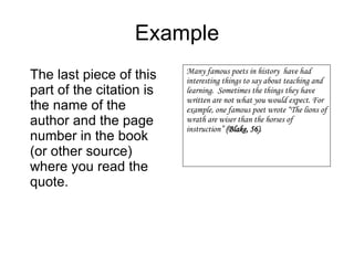 Example The last piece of this part of the citation is the name of the author and the page number in the book (or other source) where you read the quote. Many famous poets in history  have had interesting things to say about teaching and learning.  Sometimes the things they have written are not what you would expect. For example, one famous poet wrote “The lions of wrath are wiser than the horses of instruction”  (Blake, 56) . 