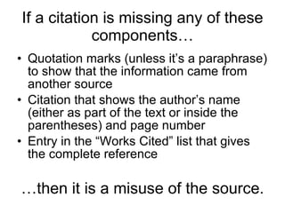 If a citation is missing any of these components… Quotation marks (unless it’s a paraphrase) to show that the information came from another source Citation that shows the author’s name (either as part of the text or inside the parentheses) and page number Entry in the “Works Cited” list that gives the complete reference … then it is a misuse of the source. 