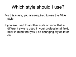 Which style should I use? For this class, you are required to use the MLA style  If you are used to another style or know that a different style is used in your professional field, bear in mind that you’ll be changing styles later on. 