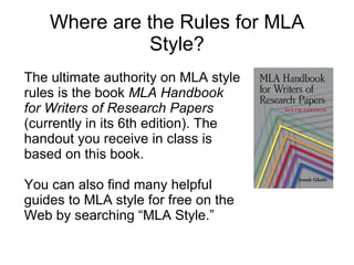 Where are the Rules for MLA Style? The ultimate authority on MLA style rules is the book  MLA Handbook for Writers of Research Papers  (currently in its 6th edition). The handout you receive in class is based on this book. You can also find many helpful guides to MLA style for free on the Web by searching “MLA Style.”   