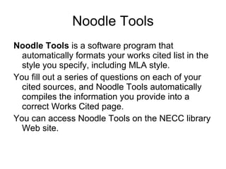 Noodle Tools Noodle Tools  is a software program that automatically formats your works cited list in the style you specify, including MLA style. You fill out a series of questions on each of your cited sources, and Noodle Tools automatically compiles the information you provide into a correct Works Cited page. You can access Noodle Tools on the NECC library Web site. 