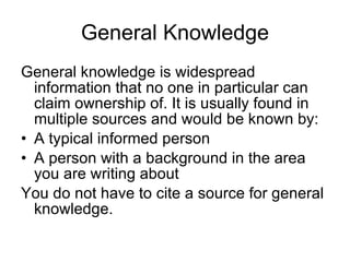 General Knowledge General knowledge is widespread information that no one in particular can claim ownership of. It is usually found in multiple sources and would be known by: A typical informed person A person with a background in the area you are writing about You do not have to cite a source for general knowledge. 