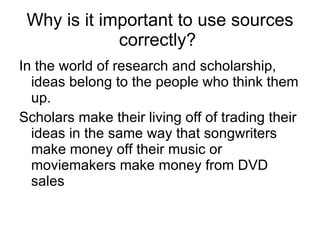 Why is it important to use sources correctly?   In the world of research and scholarship, ideas belong to the people who think them up.  Scholars make their living off of trading their ideas in the same way that songwriters make money off their music or moviemakers make money from DVD sales 