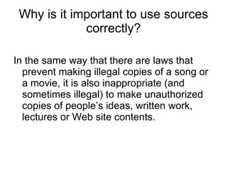 Why is it important to use sources correctly? In the same way that there are laws that prevent making illegal copies of a song or a movie, it is also inappropriate (and sometimes illegal) to make unauthorized copies of people’s ideas, written work, lectures or Web site contents. 