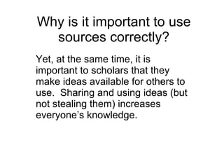 Why is it important to use sources correctly? Yet, at the same time, it is important to scholars that they make ideas available for others to use.  Sharing and using ideas (but not stealing them) increases everyone’s knowledge. 