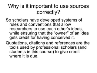 Why is it important to use sources correctly? So scholars have developed systems of rules and conventions that allow researchers to use each other’s ideas, while ensuring that the “owner” of an idea gets credit for having conceived it. Quotations, citations and references are the tools used by professional scholars (and students in this course) to give credit where it is due. 